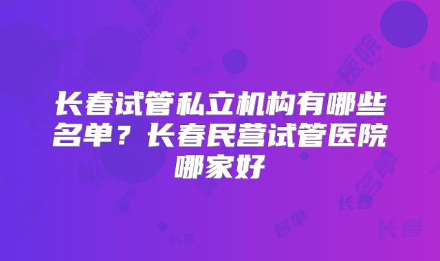 长春试管私立机构有哪些名单？长春民营试管医院哪家好