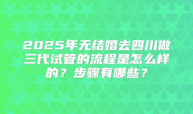 2025年无结婚去四川做三代试管的流程是怎么样的?步骤有哪些?