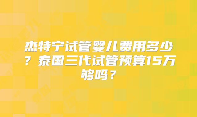 杰特宁试管婴儿费用多少？泰国三代试管预算15万够吗？