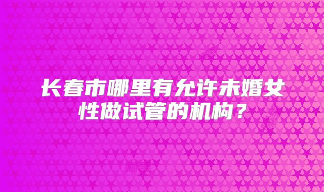 长春市哪里有允许未婚女性做试管的机构？