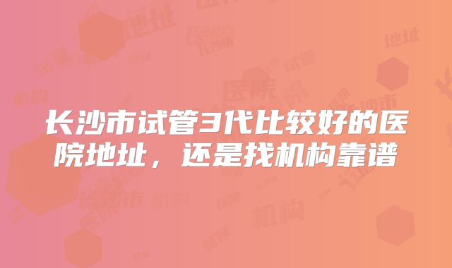 长沙市试管3代比较好的医院地址，还是找机构靠谱