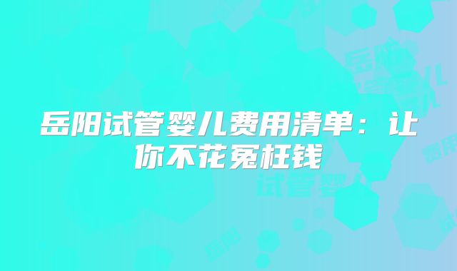 岳阳试管婴儿费用清单:让你不花冤枉钱