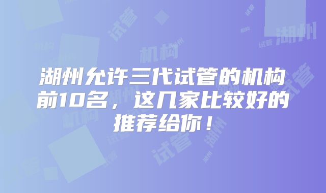 湖州允许三代试管的机构前10名,这几家比较好的推荐给你!
