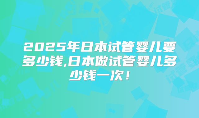 2025年日本试管婴儿要多少钱,日本做试管婴儿多少钱一次！