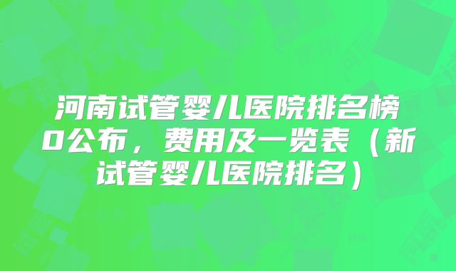 河南试管婴儿医院排名榜0公布,费用及一览表(新试管婴儿医院排名)