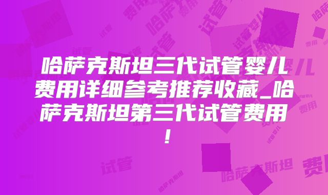 哈萨克斯坦三代试管婴儿费用详细参考推荐收藏_哈萨克斯坦第三代试管费用!