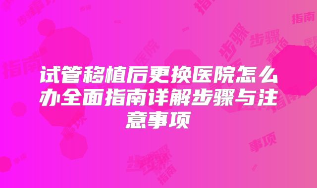 试管移植后更换医院怎么办全面指南详解步骤与注意事项