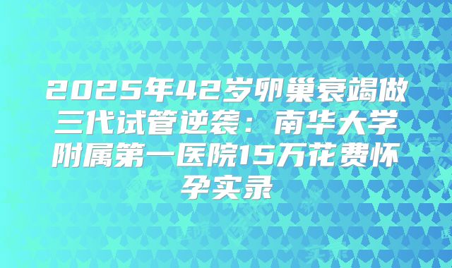 2025年42岁卵巢衰竭做三代试管逆袭:南华大学附属第一医院15万花费怀孕实录