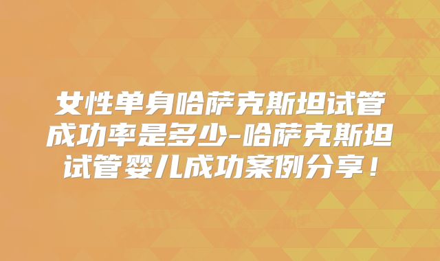 女性单身哈萨克斯坦试管成功率是多少-哈萨克斯坦试管婴儿成功案例分享！