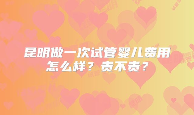 昆明做一次试管婴儿费用怎么样？贵不贵？