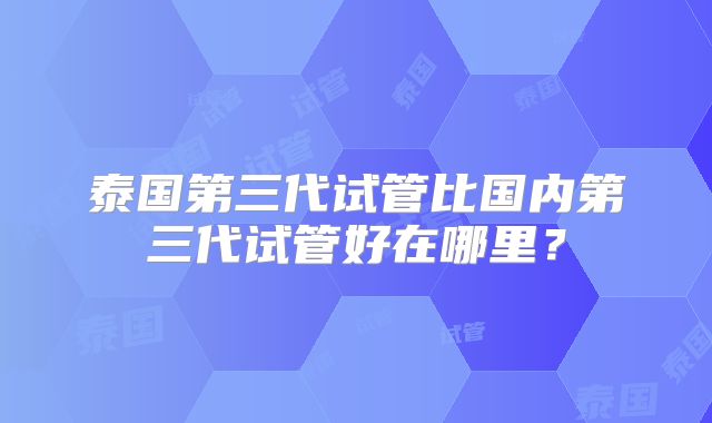 泰国第三代试管比国内第三代试管好在哪里？