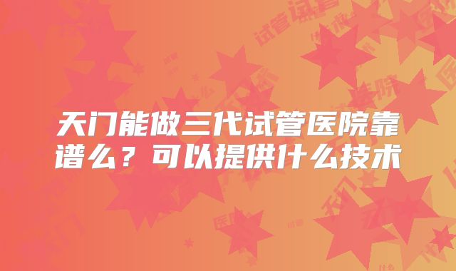 天门能做三代试管医院靠谱么?可以提供什么技术