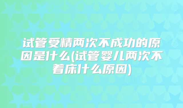 试管受精两次不成功的原因是什么(试管婴儿两次不着床什么原因)
