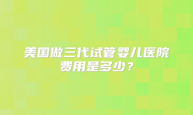 美国做三代试管婴儿医院费用是多少?