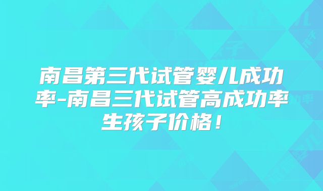 南昌第三代试管婴儿成功率-南昌三代试管高成功率生孩子价格!