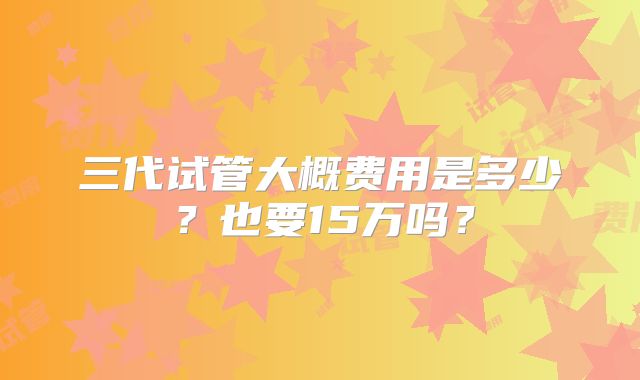 三代试管大概费用是多少?也要15万吗?