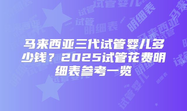 马来西亚三代试管婴儿多少钱?2025试管花费明细表参考一览
