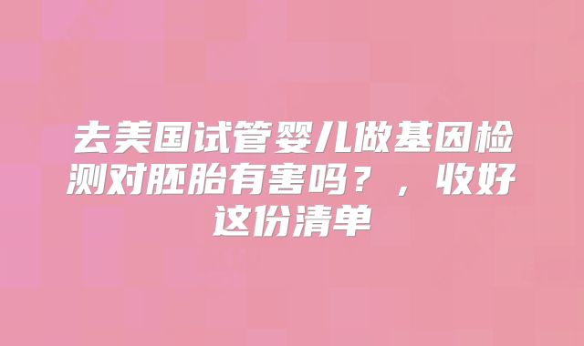 去美国试管婴儿做基因检测对胚胎有害吗?,收好这份清单