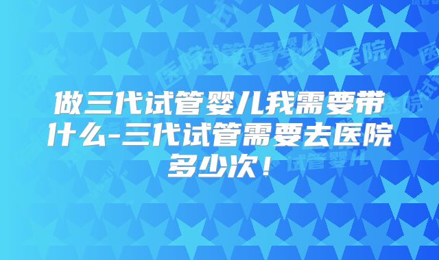 做三代试管婴儿我需要带什么-三代试管需要去医院多少次！