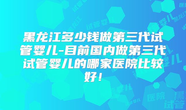 黑龙江多少钱做第三代试管婴儿-目前国内做第三代试管婴儿的哪家医院比较好!