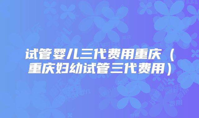 试管婴儿三代费用重庆(重庆妇幼试管三代费用)