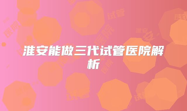 淮安能做三代试管医院解析