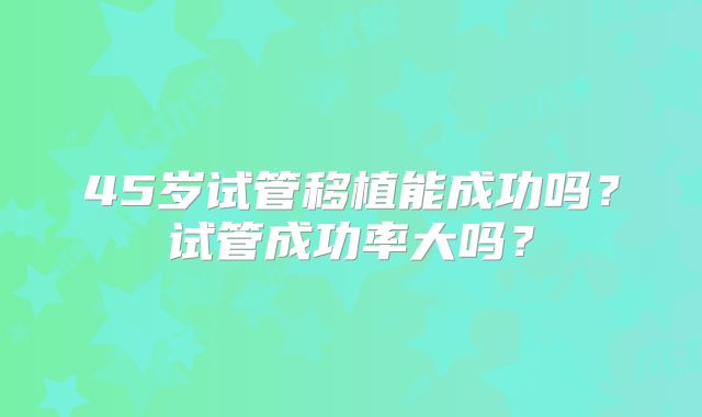 45岁试管移植能成功吗？试管成功率大吗？