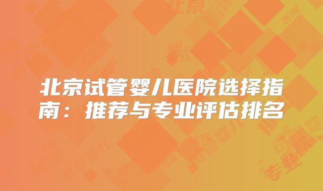 北京试管婴儿医院选择指南:推荐与专业评估排名