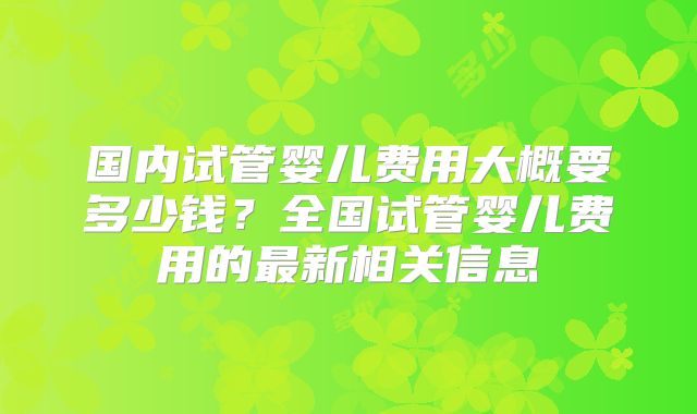 国内试管婴儿费用大概要多少钱?全国试管婴儿费用的最新相关信息