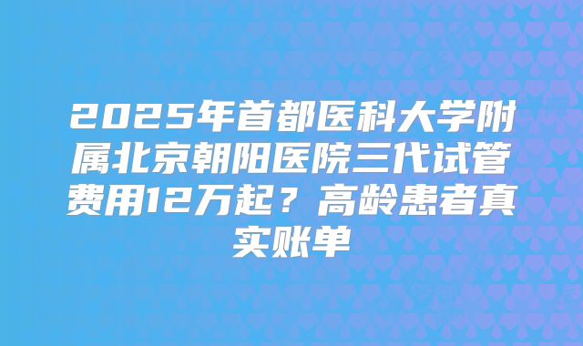 2025年首都医科大学附属北京朝阳医院三代试管费用12万起？高龄患者真实账单