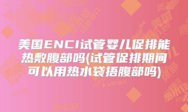 美国ENCI试管婴儿促排能热敷腹部吗(试管促排期间可以用热水袋捂腹部吗)