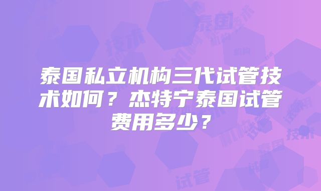 泰国私立机构三代试管技术如何?杰特宁泰国试管费用多少?