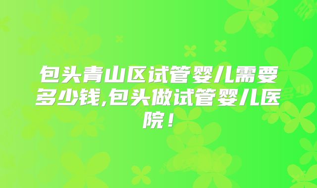 包头青山区试管婴儿需要多少钱,包头做试管婴儿医院!