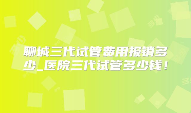 聊城三代试管费用报销多少_医院三代试管多少钱！