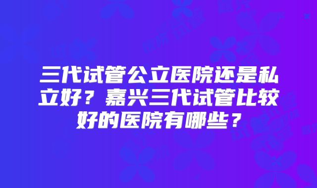 三代试管公立医院还是私立好?嘉兴三代试管比较好的医院有哪些?