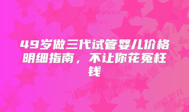 49岁做三代试管婴儿价格明细指南,不让你花冤枉钱