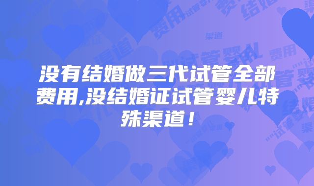 没有结婚做三代试管全部费用,没结婚证试管婴儿特殊渠道！