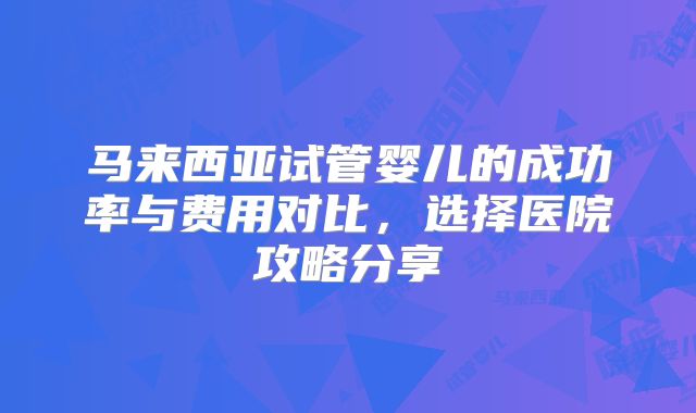 马来西亚试管婴儿的成功率与费用对比,选择医院攻略分享