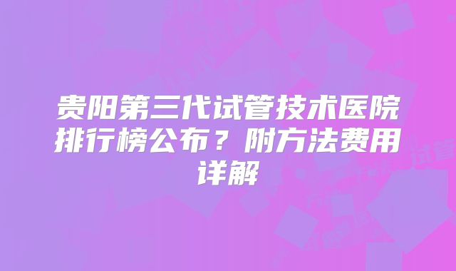 贵阳第三代试管技术医院排行榜公布?附方法费用详解