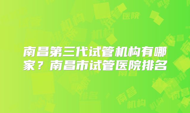 南昌第三代试管机构有哪家？南昌市试管医院排名