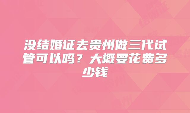 没结婚证去贵州做三代试管可以吗？大概要花费多少钱