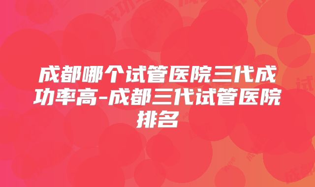 成都哪个试管医院三代成功率高-成都三代试管医院排名