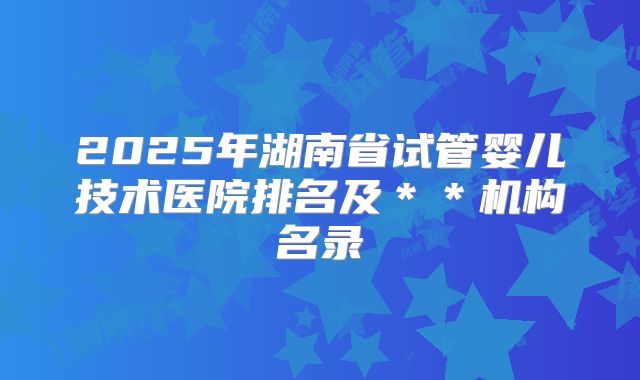 2025年湖南省试管婴儿技术医院排名及＊＊机构名录