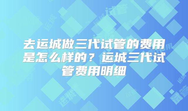 去运城做三代试管的费用是怎么样的？运城三代试管费用明细