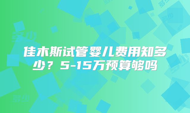 佳木斯试管婴儿费用知多少?5-15万预算够吗
