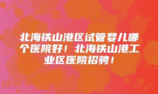 北海铁山港区试管婴儿哪个医院好!北海铁山港工业区医院招骋!