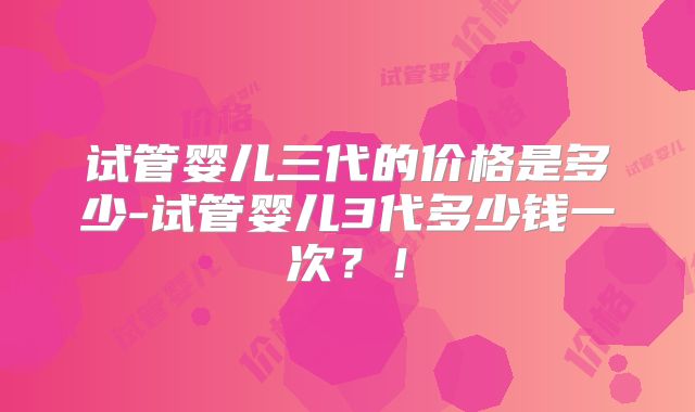 试管婴儿三代的价格是多少-试管婴儿3代多少钱一次？！