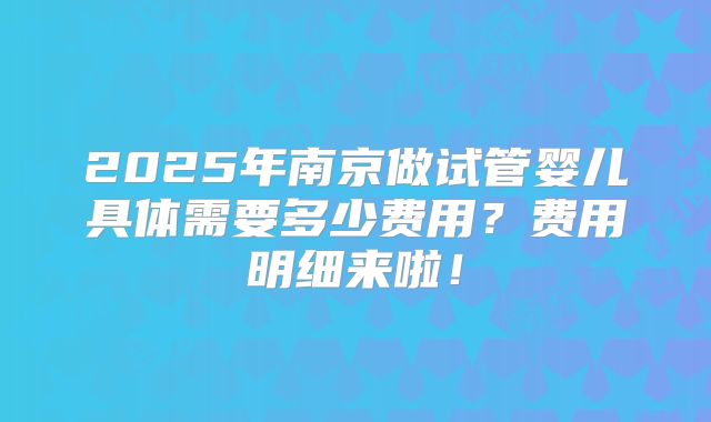 2025年南京做试管婴儿具体需要多少费用?费用明细来啦!