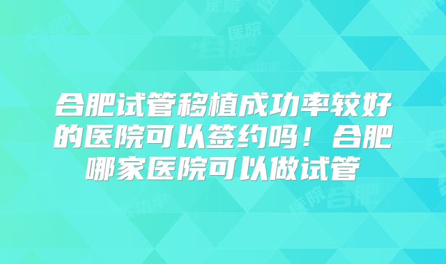 合肥试管移植成功率较好的医院可以签约吗!合肥哪家医院可以做试管
