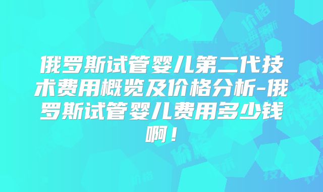 俄罗斯试管婴儿第二代技术费用概览及价格分析-俄罗斯试管婴儿费用多少钱啊！
